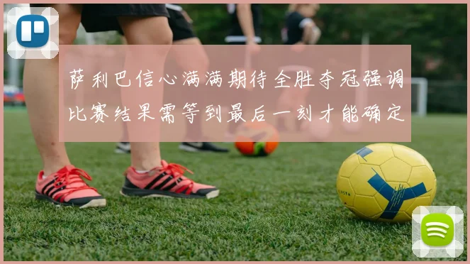 萨利巴信心满满期待全胜夺冠强调比赛结果需等到最后一刻才能确定