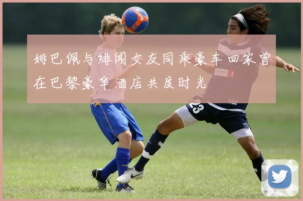 姆巴佩与绯闻女友同乘豪车回家曾在巴黎豪华酒店共度时光
