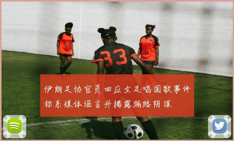 伊朗足协官员回应女足唱国歌事件称系媒体谣言并揭露贿赂阴谋
