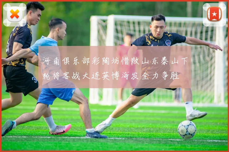 河南俱乐部彩陶坊惜败山东泰山下轮将客战大连英博海发全力争胜