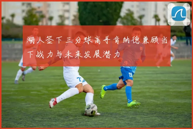 湖人签下三分球高手肯纳德兼顾当下战力与未来发展潜力