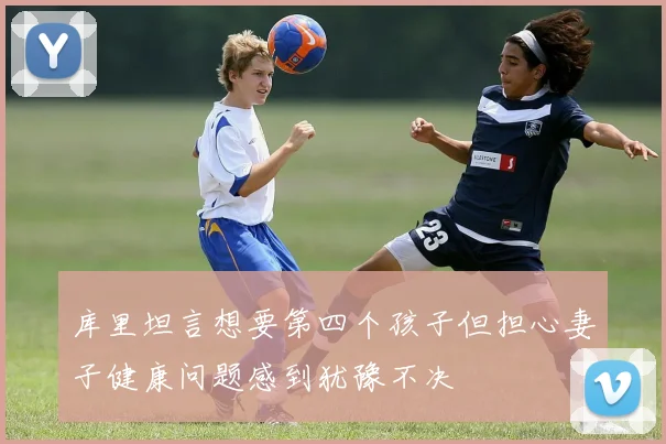 库里坦言想要第四个孩子但担心妻子健康问题感到犹豫不决