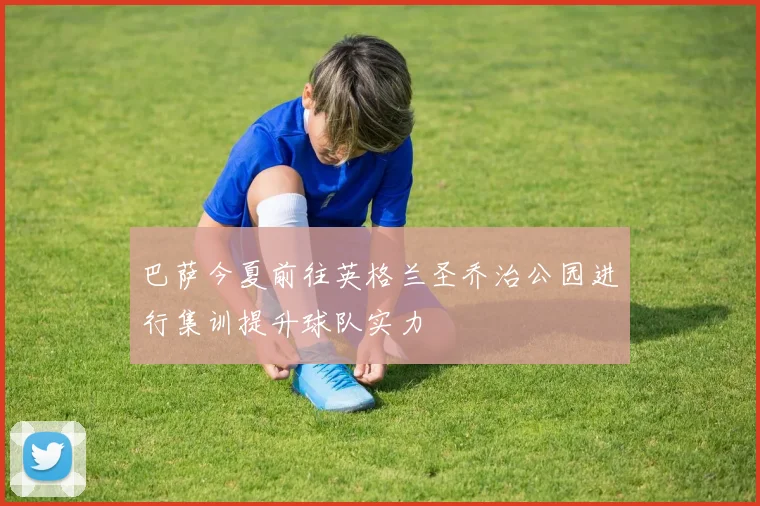 巴萨今夏前往英格兰圣乔治公园进行集训提升球队实力