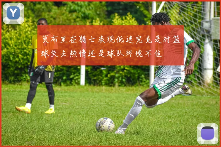 莫布里在骑士表现低迷究竟是对篮球失去热情还是球队环境不佳