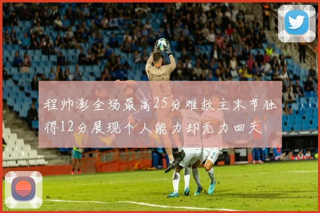 程帅澎全场最高25分难救主末节独得12分展现个人能力却无力回天