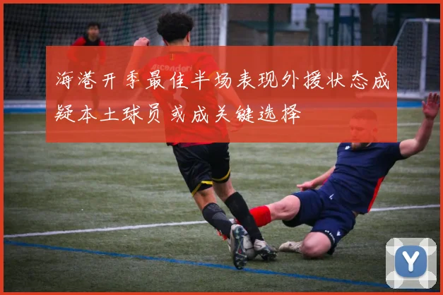 海港开季最佳半场表现外援状态成疑本土球员或成关键选择