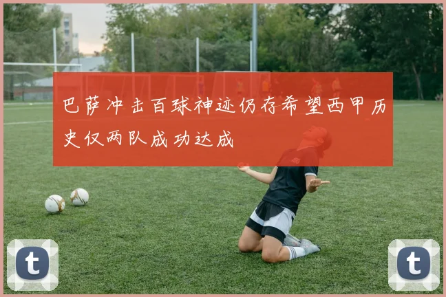 巴萨冲击百球神迹仍存希望西甲历史仅两队成功达成