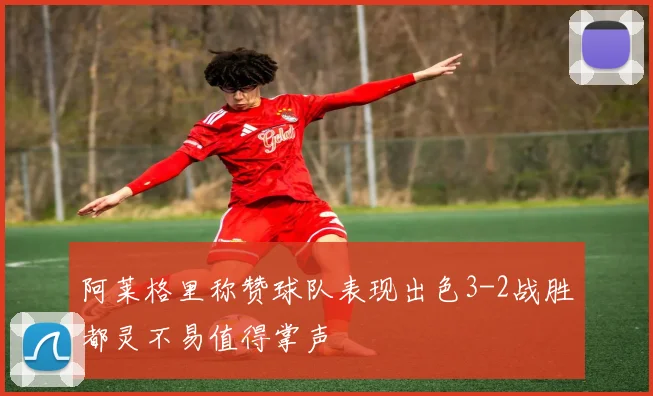 阿莱格里称赞球队表现出色3-2战胜都灵不易值得掌声