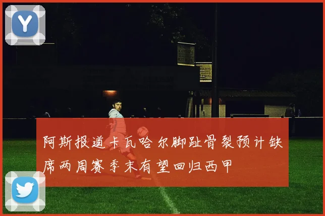 阿斯报道卡瓦哈尔脚趾骨裂预计缺席两周赛季末有望回归西甲