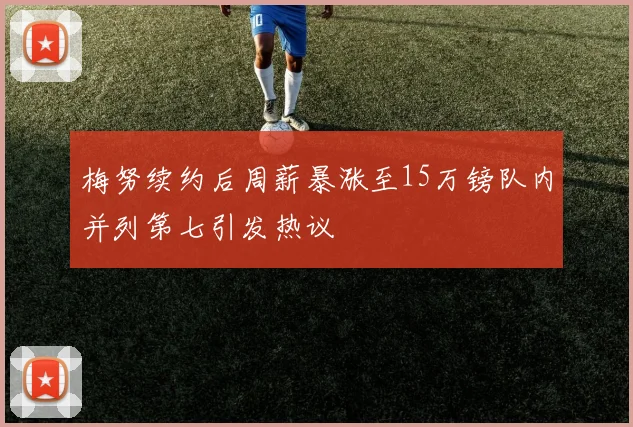 梅努续约后周薪暴涨至15万镑队内并列第七引发热议