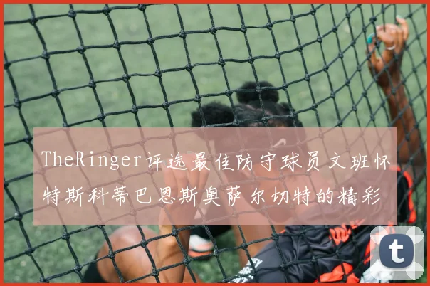 TheRinger评选最佳防守球员文班怀特斯科蒂巴恩斯奥萨尔切特的精彩表现分析