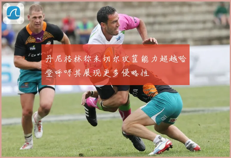 丹尼格林称米切尔攻筐能力超越哈登呼吁其展现更多侵略性