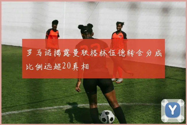 罗马诺揭露曼联格林伍德转会分成比例远超20真相