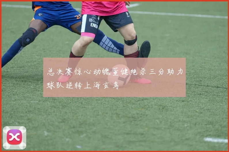 总决赛惊心动魄董健绝杀三分助力球队逆转上海玄鸟