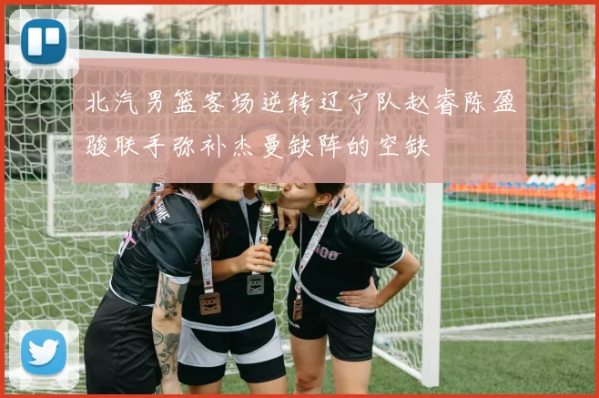 北汽男篮客场逆转辽宁队赵睿陈盈骏联手弥补杰曼缺阵的空缺