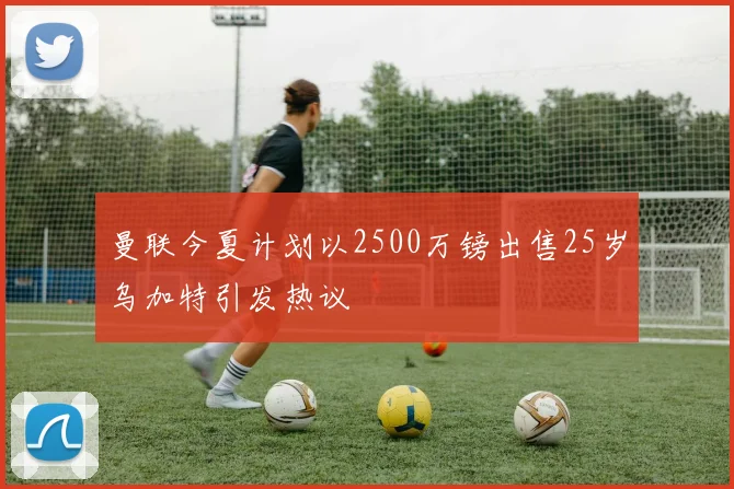曼联今夏计划以2500万镑出售25岁乌加特引发热议